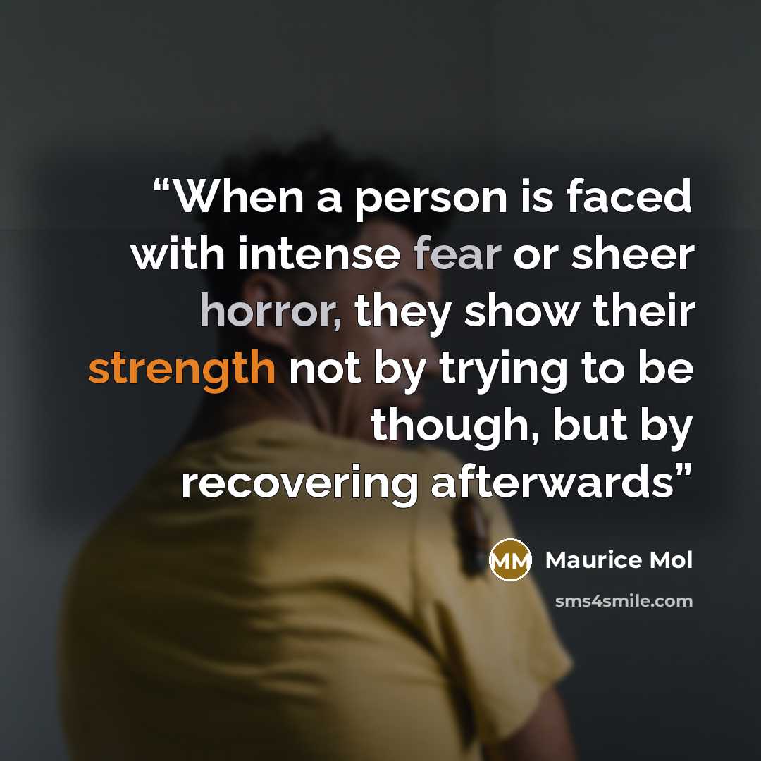 “When a person is faced with intense fear or sheer horror, they show their strength not by trying to be though, but by recovering afterwards” quote by Maurice Mol