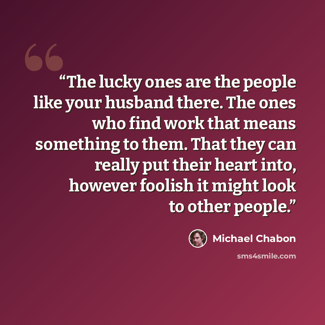 “The lucky ones are the people like your husband there. The ones who find work that means something to them. That they can really put their heart into, however foolish it might look to other people.” quote by Michael Chabon