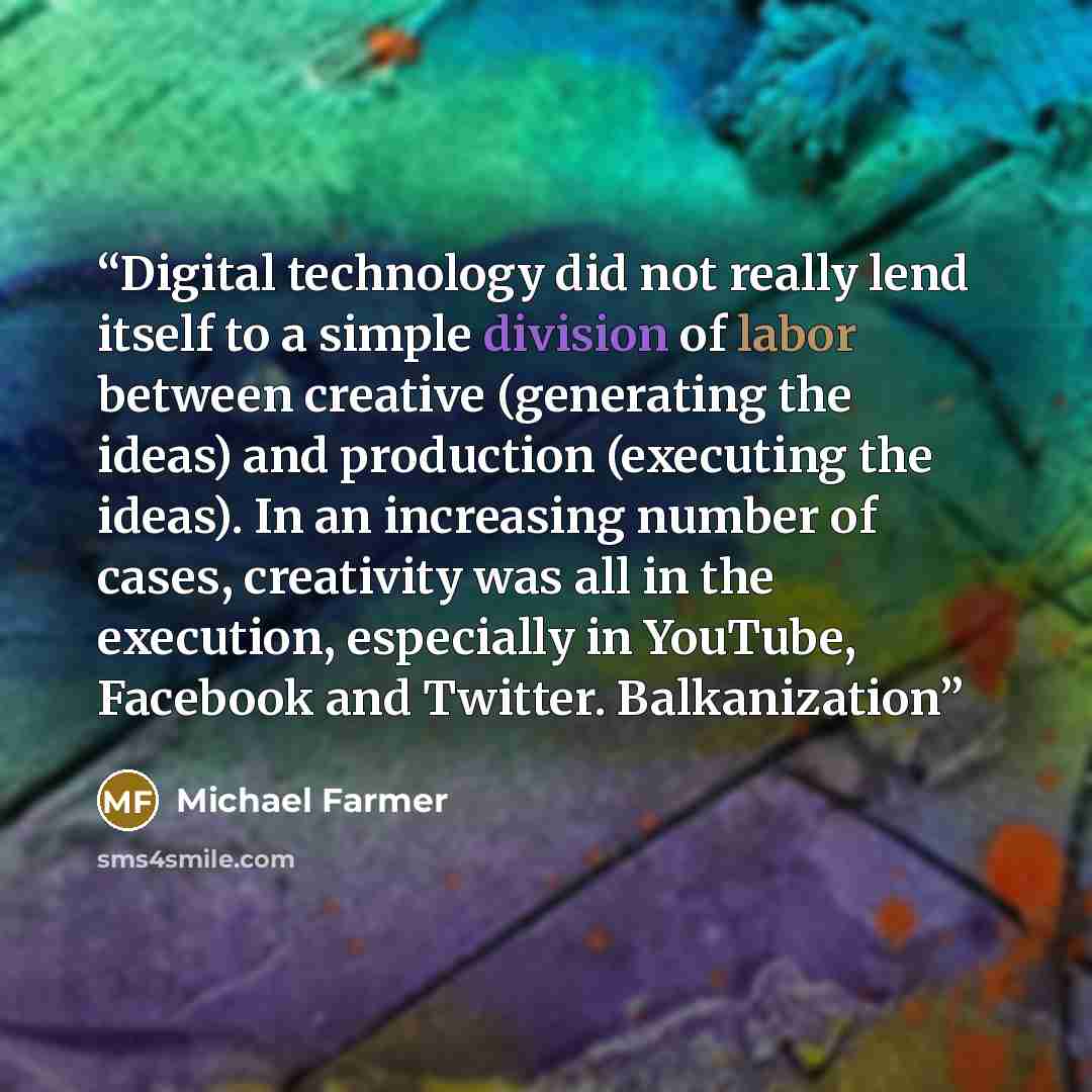 “Digital technology did not really lend itself to a simple division of labor between creative (generating the ideas) and production (executing the ideas). In an increasing number of cases, creativity was all in the execution, especially in YouTube, Facebook and Twitter. Balkanization” quote by Michael Farmer