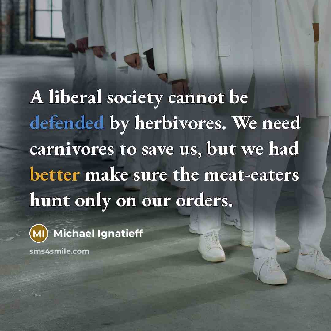 “A liberal society cannot be defended by herbivores. We need carnivores to save us, but we had better make sure the meat-eaters hunt only on our orders.” quote by Michael Ignatieff