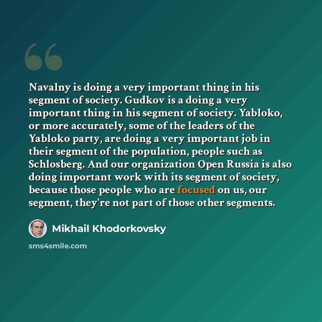 “Navalny is doing a very important thing in his segment of society. Gudkov is a doing a very important thing in his segment of society. Yabloko, or more accurately, some of the leaders of the Yabloko party, are doing a very important job in their segment of the population, people such as…” quote by Mikhail Khodorkovsky