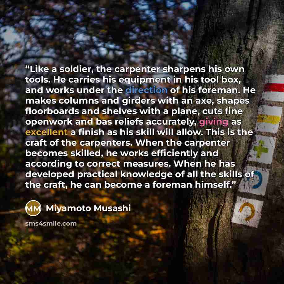 “Like a soldier, the carpenter sharpens his own tools. He carries his equipment in his tool box, and works under the direction of his foreman. He makes columns and girders with an axe, shapes floorboards and shelves with a plane, cuts fine openwork and bas reliefs accurately, giving as excellent a…” quote by Miyamoto Musashi