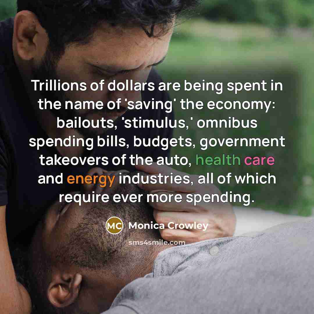 “Trillions of dollars are being spent in the name of 'saving' the economy: bailouts, 'stimulus,' omnibus spending bills, budgets, government takeovers of the auto, health care and energy industries, all of which require ever more spending.” quote by Monica Crowley