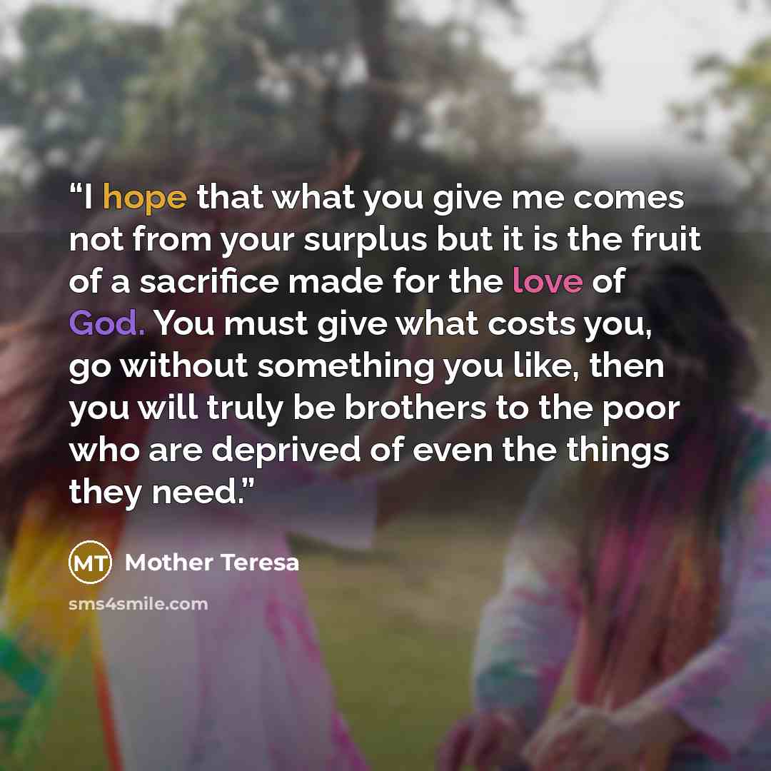 “I hope that what you give me comes not from your surplus but it is the fruit of a sacrifice made for the love of God. You must give what costs you, go without something you like, then you will truly be brothers to the poor who are deprived of even the things they need.” quote by Mother Teresa