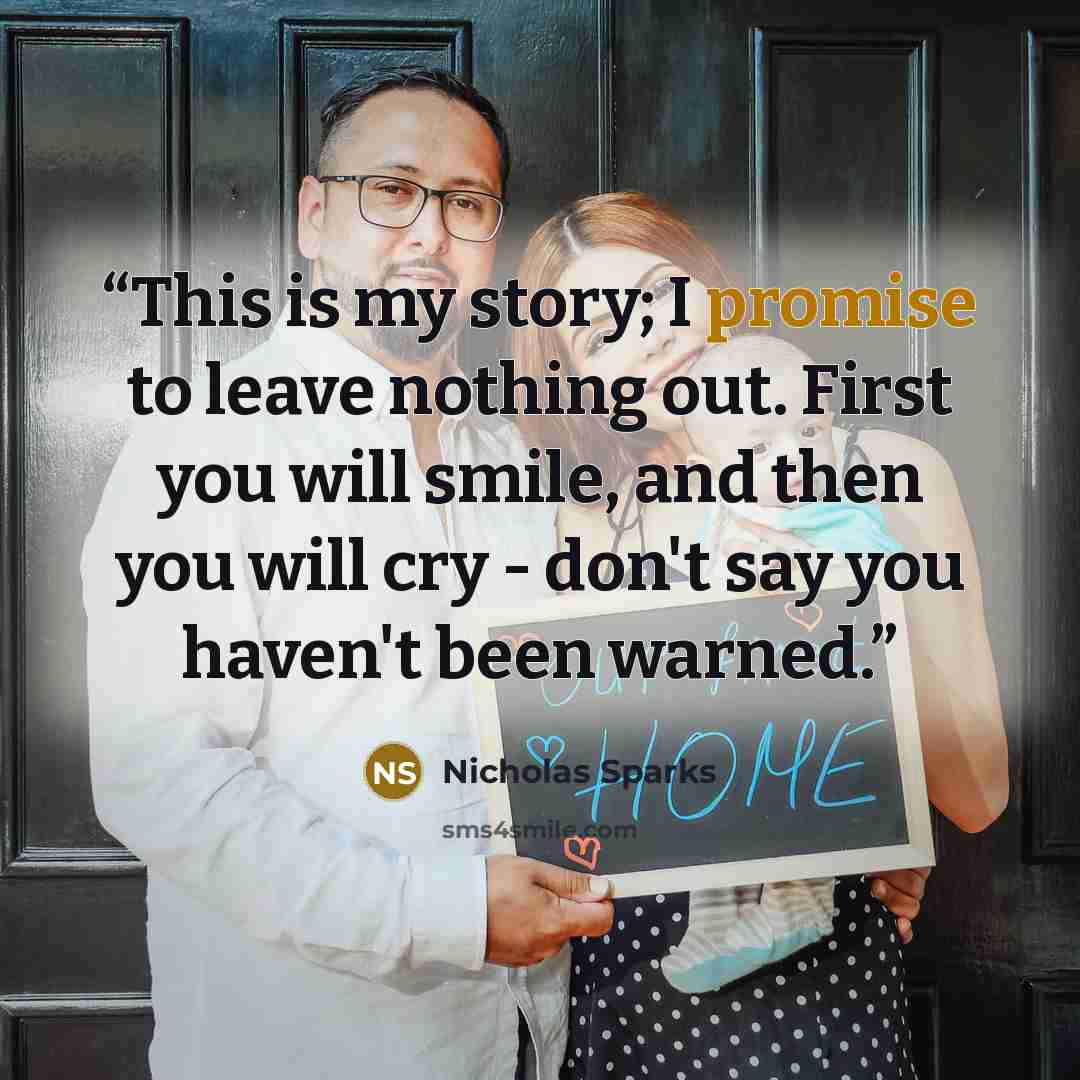 “This is my story; I promise to leave nothing out. First you will smile, and then you will cry - don't say you haven't been warned.” quote by Nicholas Sparks