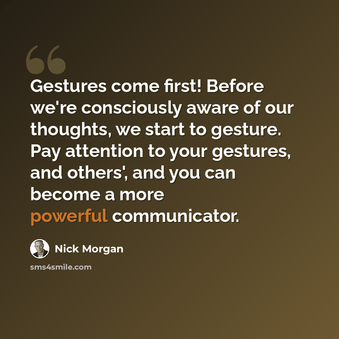 “Gestures come first! Before we're consciously aware of our thoughts, we start to gesture. Pay attention to your gestures, and others', and you can become a more powerful communicator.” quote by Nick Morgan