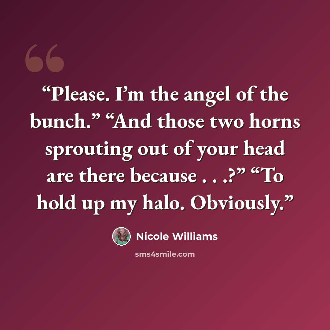 “Please. I’m the angel of the bunch.” “And those two horns sprouting out of your head are there because . . .?” “To hold up my halo. Obviously.” quote by Nicole Williams