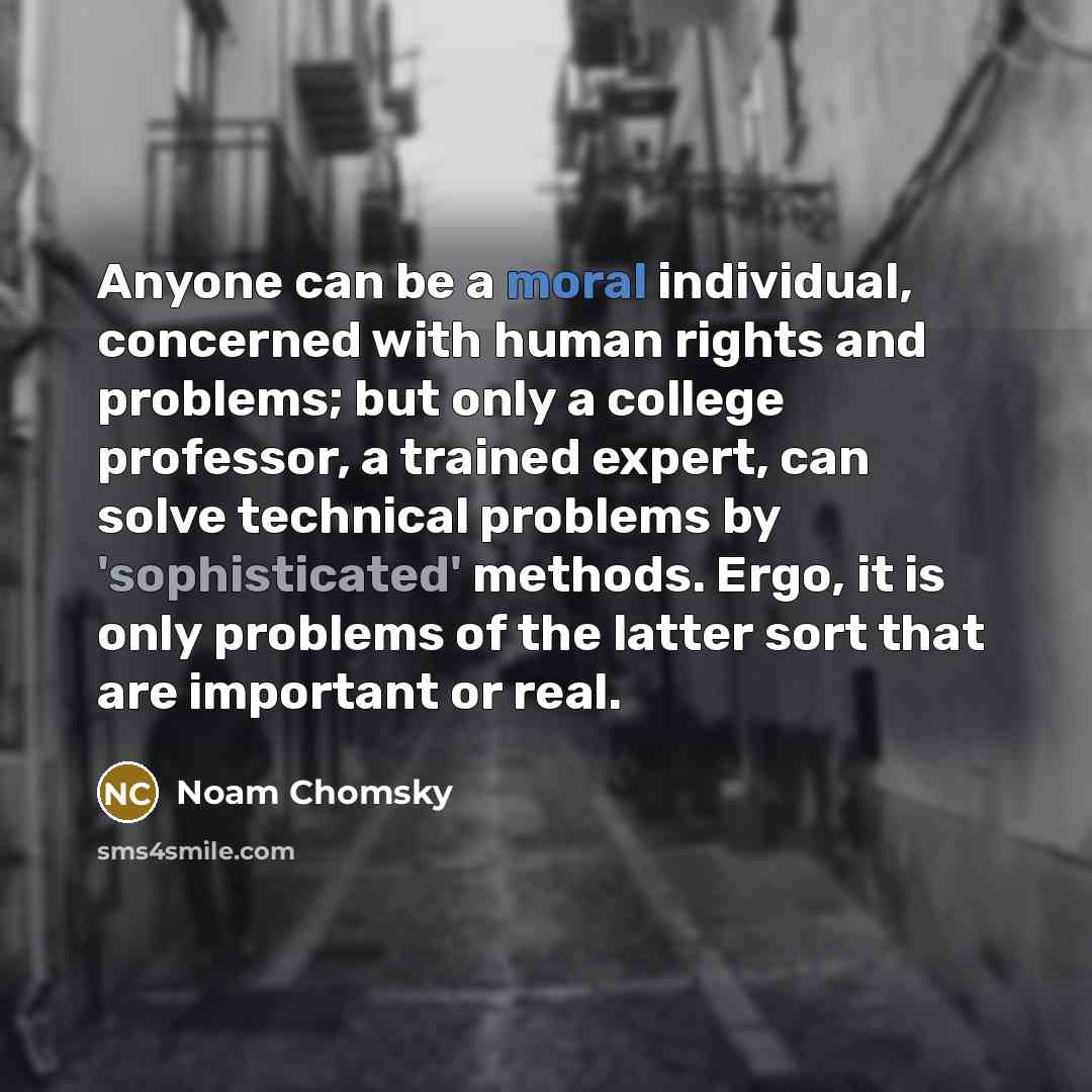 “Anyone can be a moral individual, concerned with human rights and problems; but only a college professor, a trained expert, can solve technical problems by 'sophisticated' methods. Ergo, it is only problems of the latter sort that are important or real.” quote by Noam Chomsky