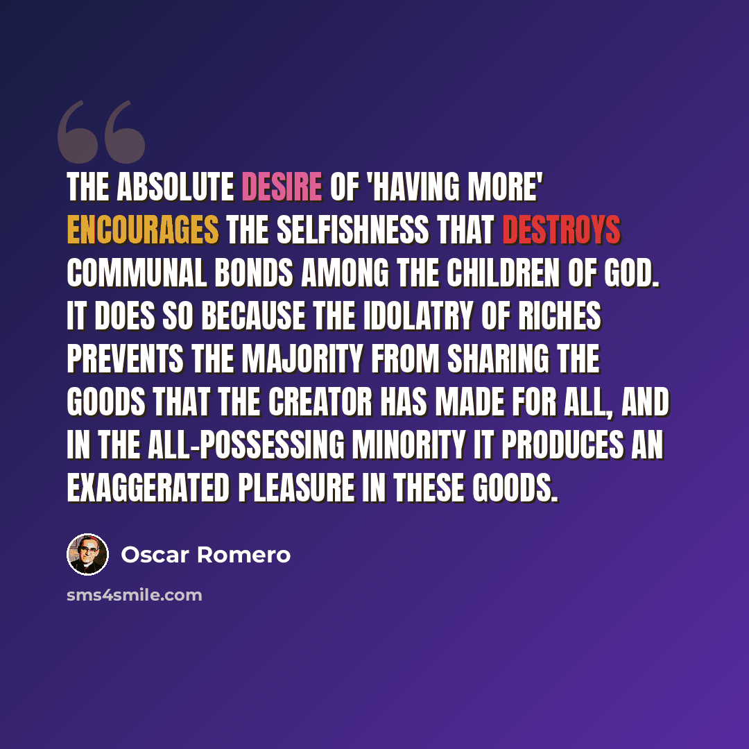 “The absolute desire of 'having more' encourages the selfishness that destroys communal bonds among the children of God. It does so because the idolatry of riches prevents the majority from sharing the goods that the Creator has made for all, and in the all-possessing minority it produces an…” quote by Oscar Romero