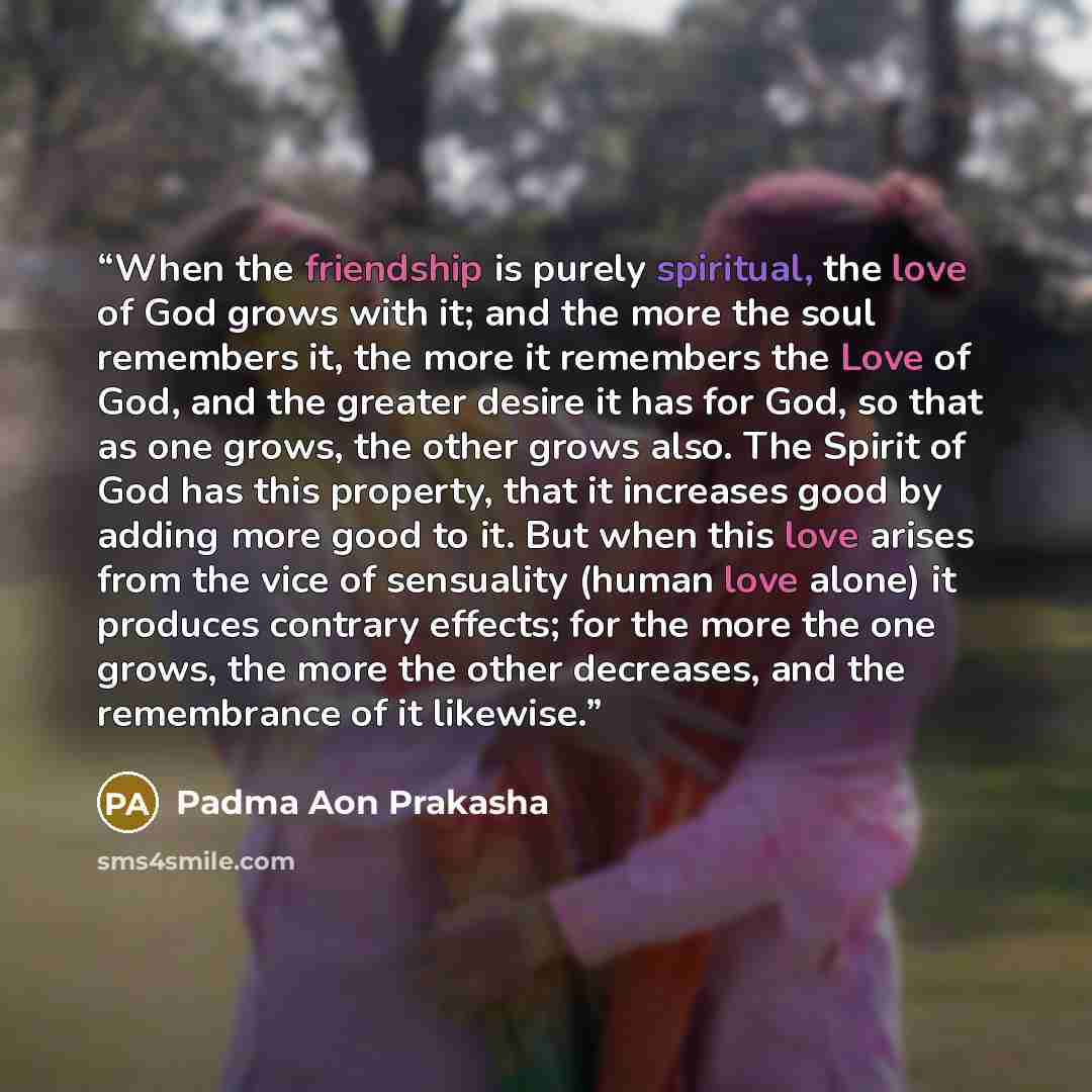 “When the friendship is purely spiritual, the love of God grows with it; and the more the soul remembers it, the more it remembers the Love of God, and the greater desire it has for God, so that as one grows, the other grows also. The Spirit of God has this property, that it increases good by…” quote by Padma Aon Prakasha