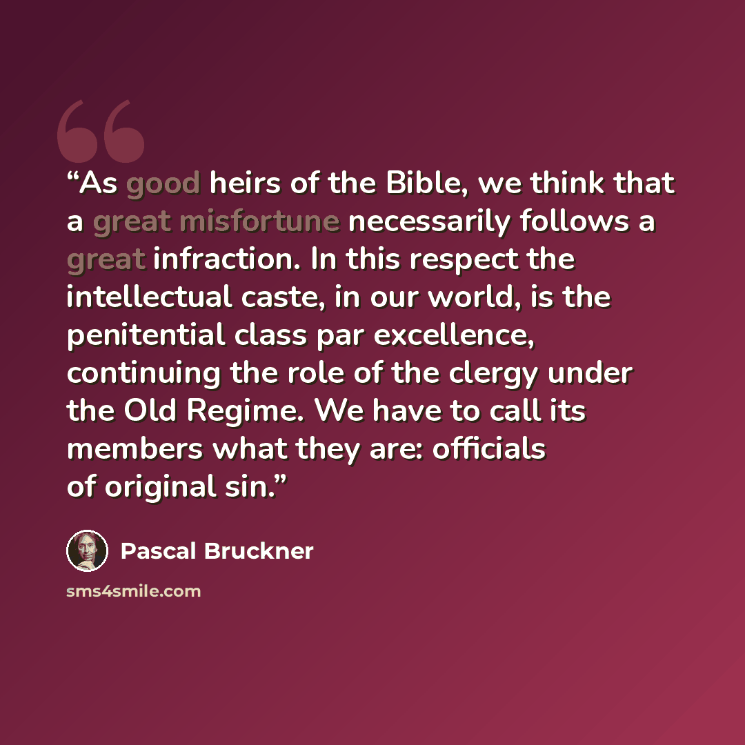 “As good heirs of the Bible, we think that a great misfortune necessarily follows a great infraction. In this respect the intellectual caste, in our world, is the penitential class par excellence, continuing the role of the clergy under the Old Regime. We have to call its members what they are…” quote by Pascal Bruckner