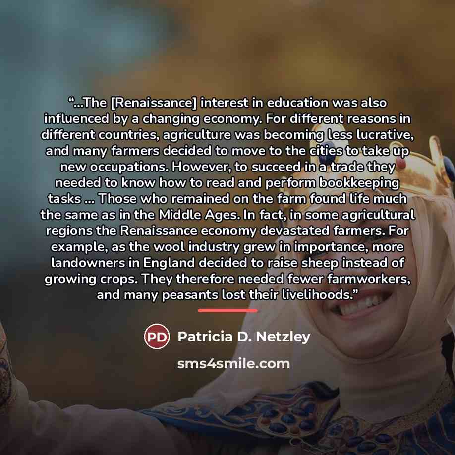 “...The [Renaissance] interest in education was also influenced by a changing economy. For different reasons in different countries, agriculture was becoming less lucrative, and many farmers decided to move to the cities to take up new occupations. However, to succeed in a trade they needed to know…” quote by Patricia D. Netzley