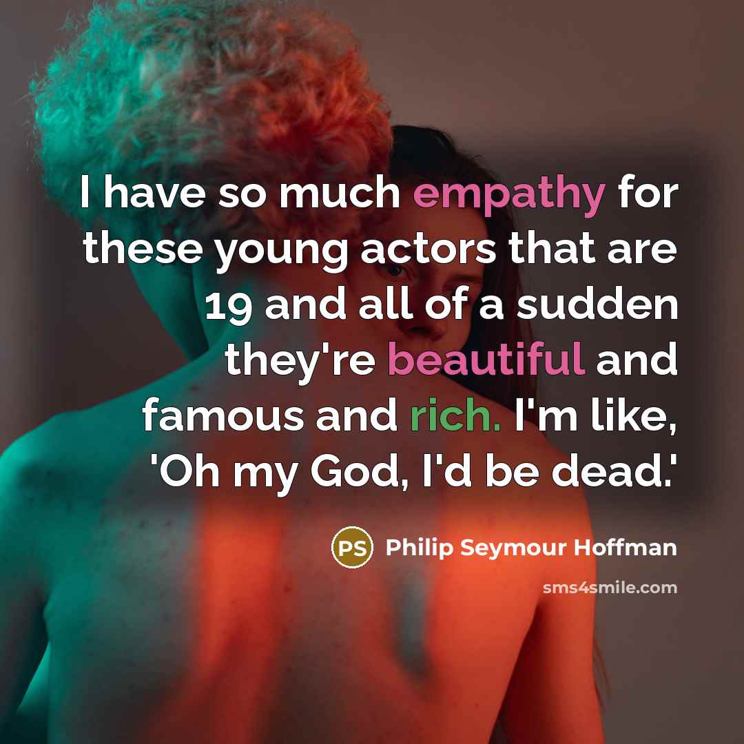 “I have so much empathy for these young actors that are 19 and all of a sudden they're beautiful and famous and rich. I'm like, 'Oh my God, I'd be dead.'” quote by Philip Seymour Hoffman
