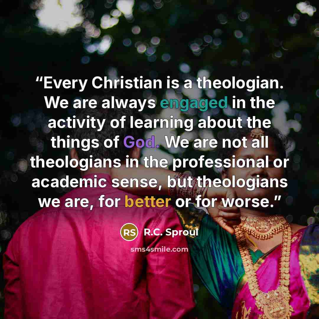 “Every Christian is a theologian. We are always engaged in the activity of learning about the things of God. We are not all theologians in the professional or academic sense, but theologians we are, for better or for worse.” quote by R.C. Sproul