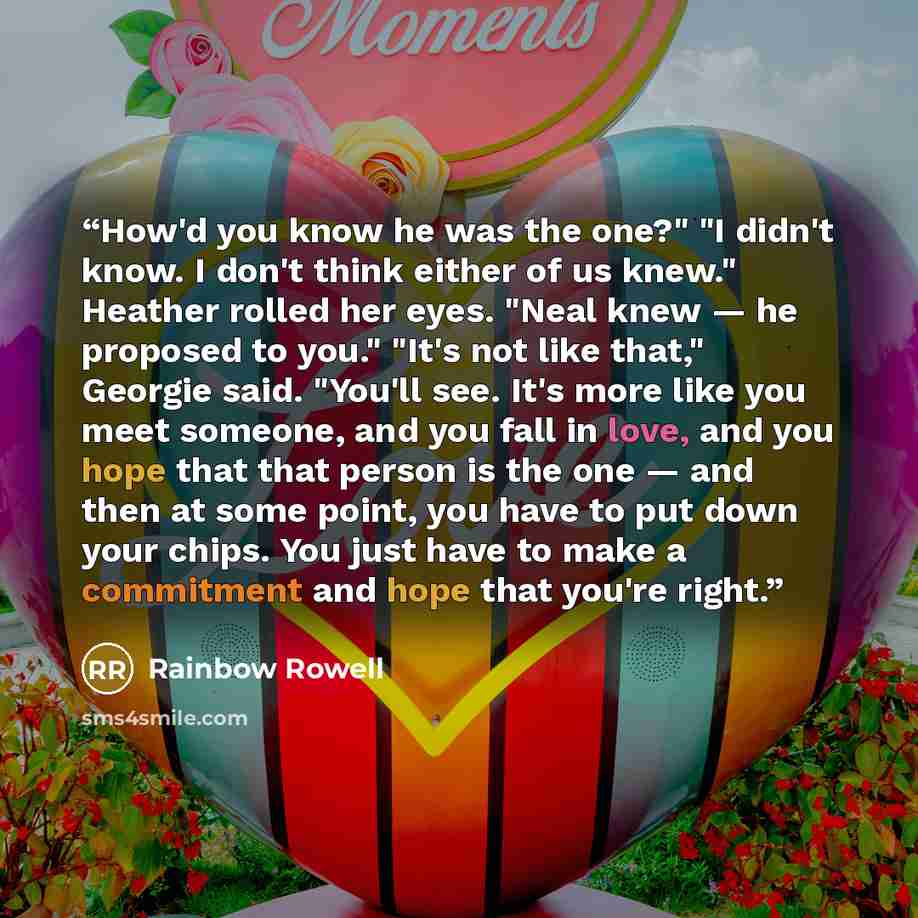 “How'd you know he was the one?" "I didn't know. I don't think either of us knew." Heather rolled her eyes. "Neal knew — he proposed to you." "It's not like that," Georgie said. "You'll see. It's more like you meet someone, and you fall in love, and you hope that that person is the one — and then…” quote by Rainbow Rowell