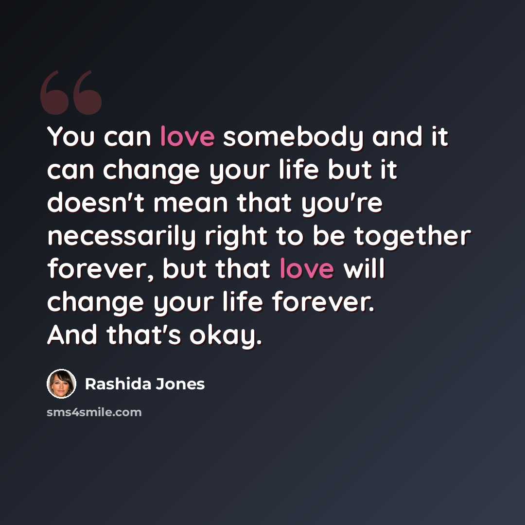 “You can love somebody and it can change your life but it doesn't mean that you're necessarily right to be together forever, but that love will change your life forever. And that's okay.” quote by Rashida Jones