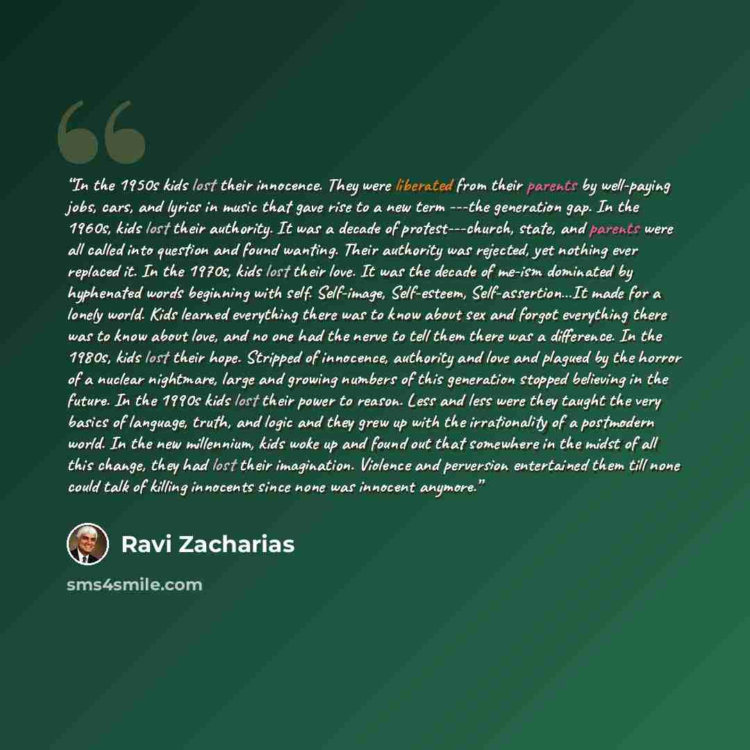 “In the 1950s kids lost their innocence. They were liberated from their parents by well-paying jobs, cars, and lyrics in music that gave rise to a new term ---the generation gap. In the 1960s, kids lost their authority. It was a decade of protest---church, state, and parents were all called into…” quote by Ravi Zacharias