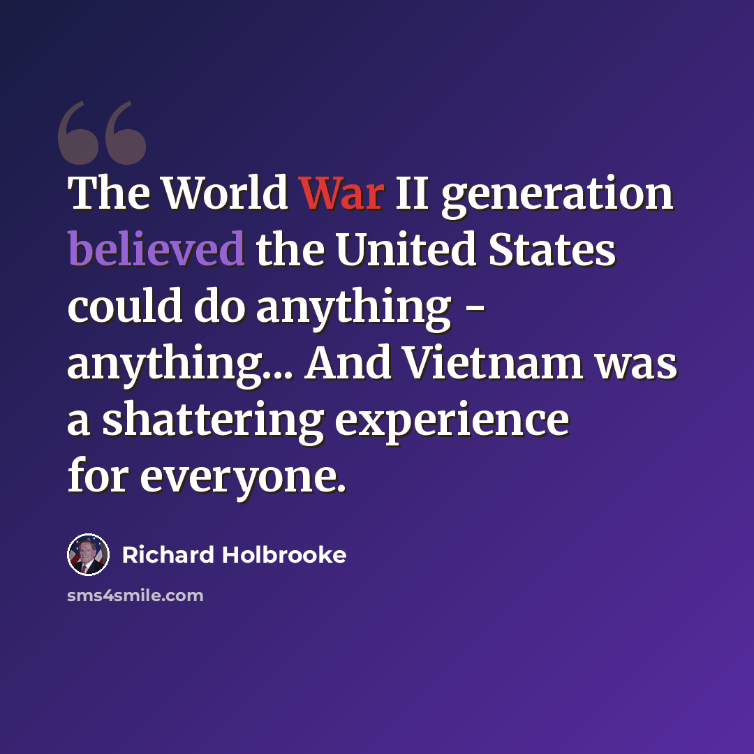 “The World War II generation believed the United States could do anything - anything... And Vietnam was a shattering experience for everyone.” quote by Richard Holbrooke