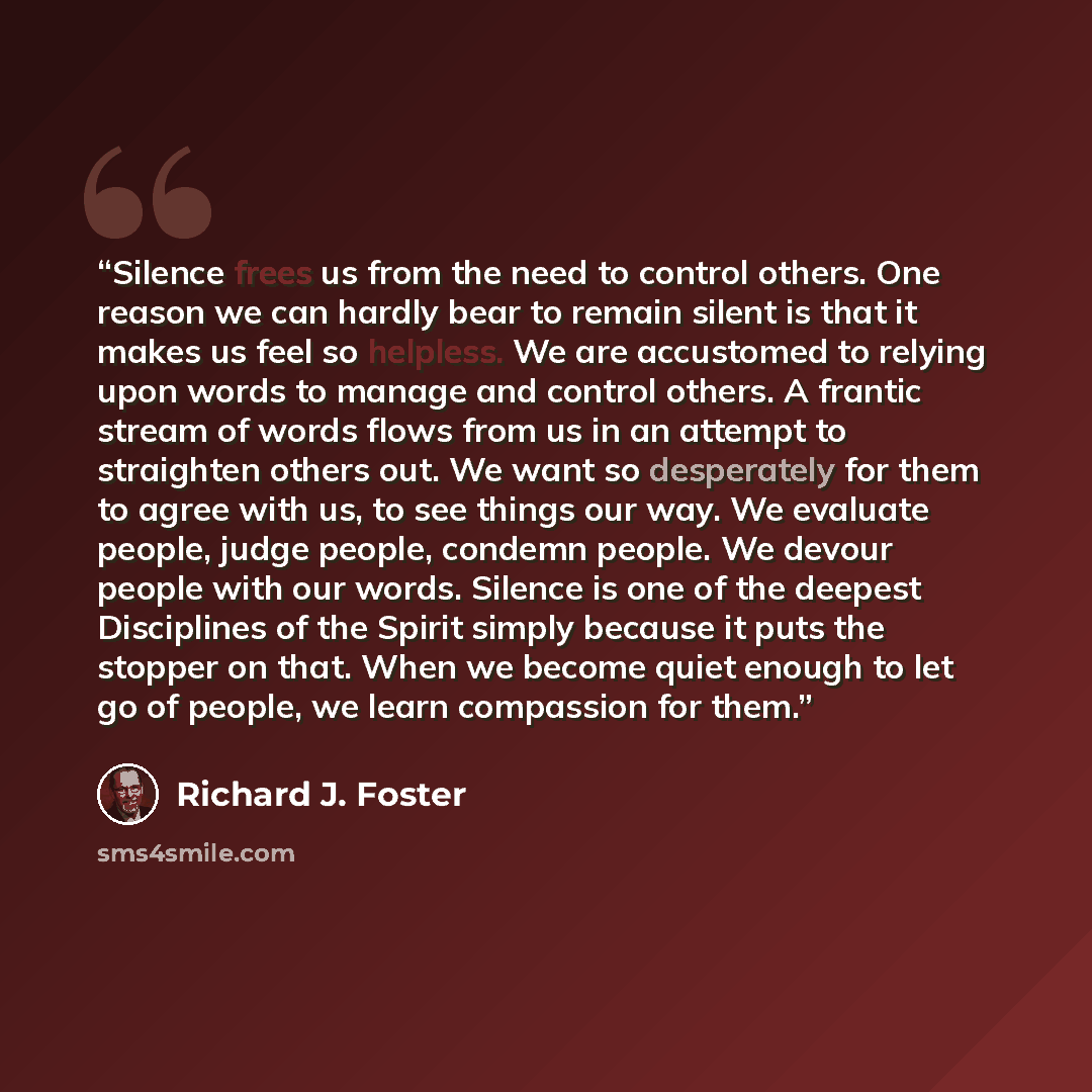 “Silence frees us from the need to control others. One reason we can hardly bear to remain silent is that it makes us feel so helpless. We are accustomed to relying upon words to manage and control others. A frantic stream of words flows from us in an attempt to straighten others out. We want so…” quote by Richard J. Foster