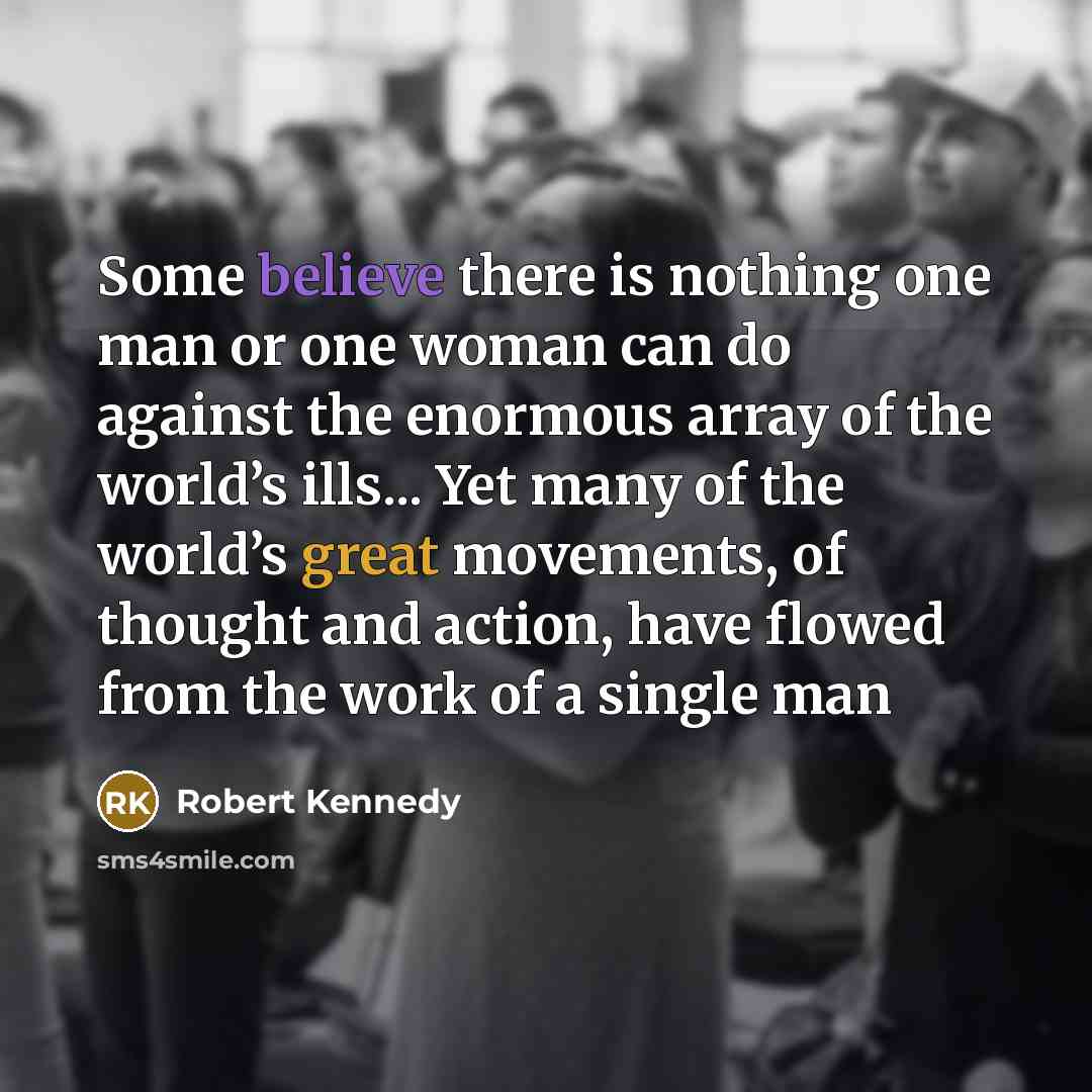 “Some believe there is nothing one man or one woman can do against the enormous array of the world’s ills... Yet many of the world’s great movements, of thought and action, have flowed from the work of a single man” quote by Robert Kennedy