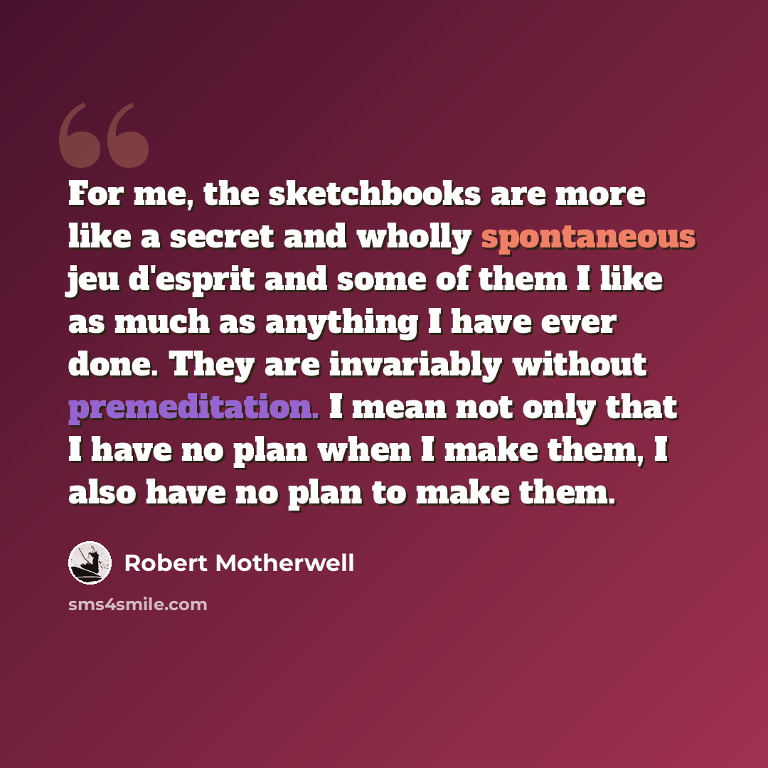“For me, the sketchbooks are more like a secret and wholly spontaneous jeu d'esprit and some of them I like as much as anything I have ever done. They are invariably without premeditation. I mean not only that I have no plan when I make them, I also have no plan to make them.” quote by Robert Motherwell
