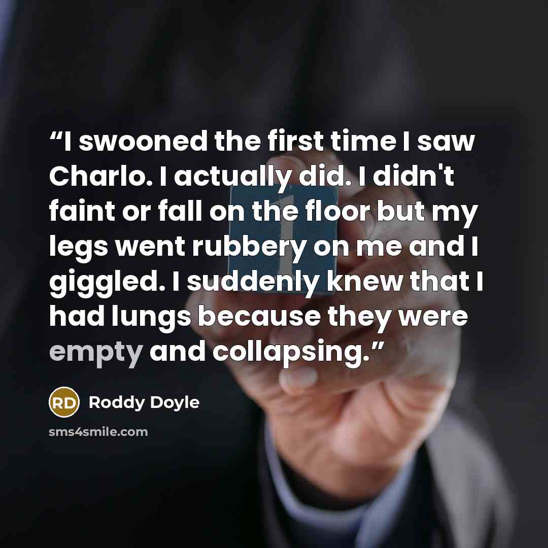 “I swooned the first time I saw Charlo. I actually did. I didn't faint or fall on the floor but my legs went rubbery on me and I giggled. I suddenly knew that I had lungs because they were empty and collapsing.” quote by Roddy Doyle