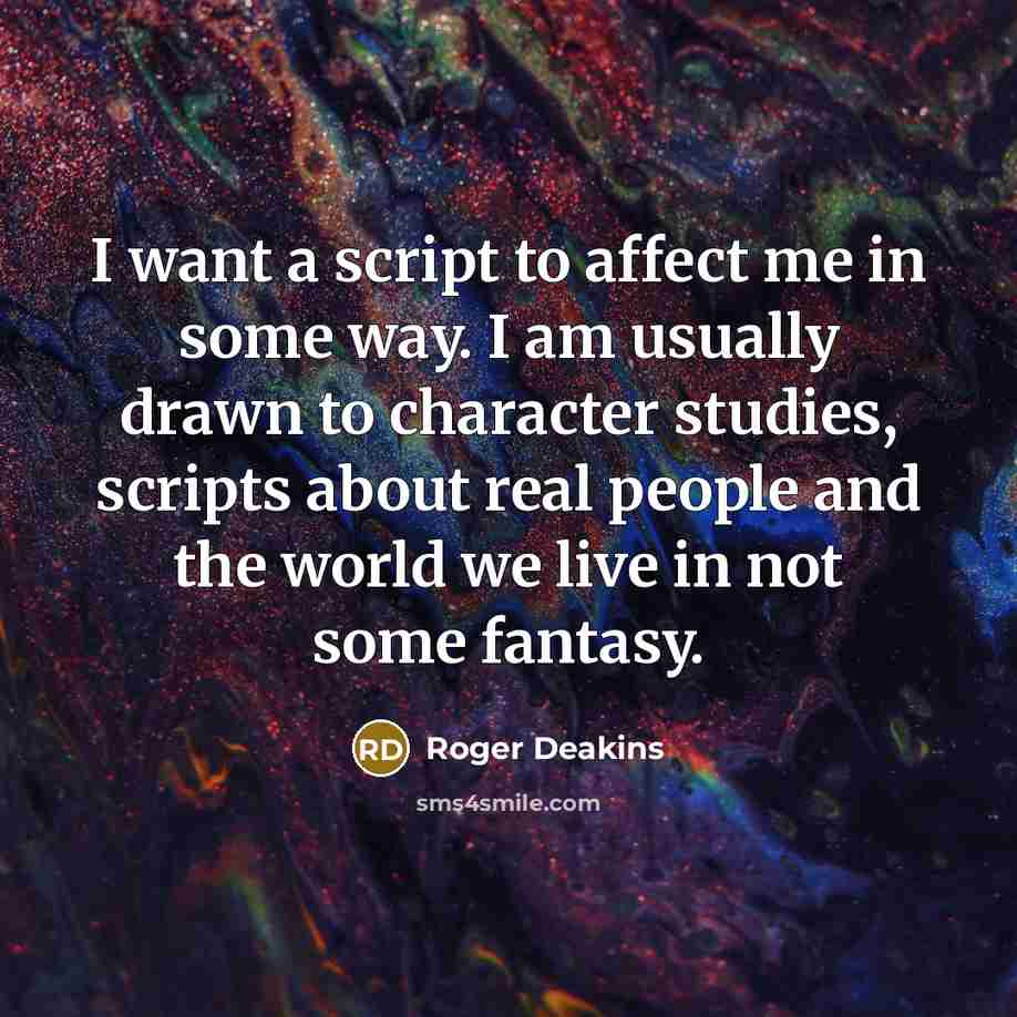 “I want a script to affect me in some way. I am usually drawn to character studies, scripts about real people and the world we live in not some fantasy.” quote by Roger Deakins