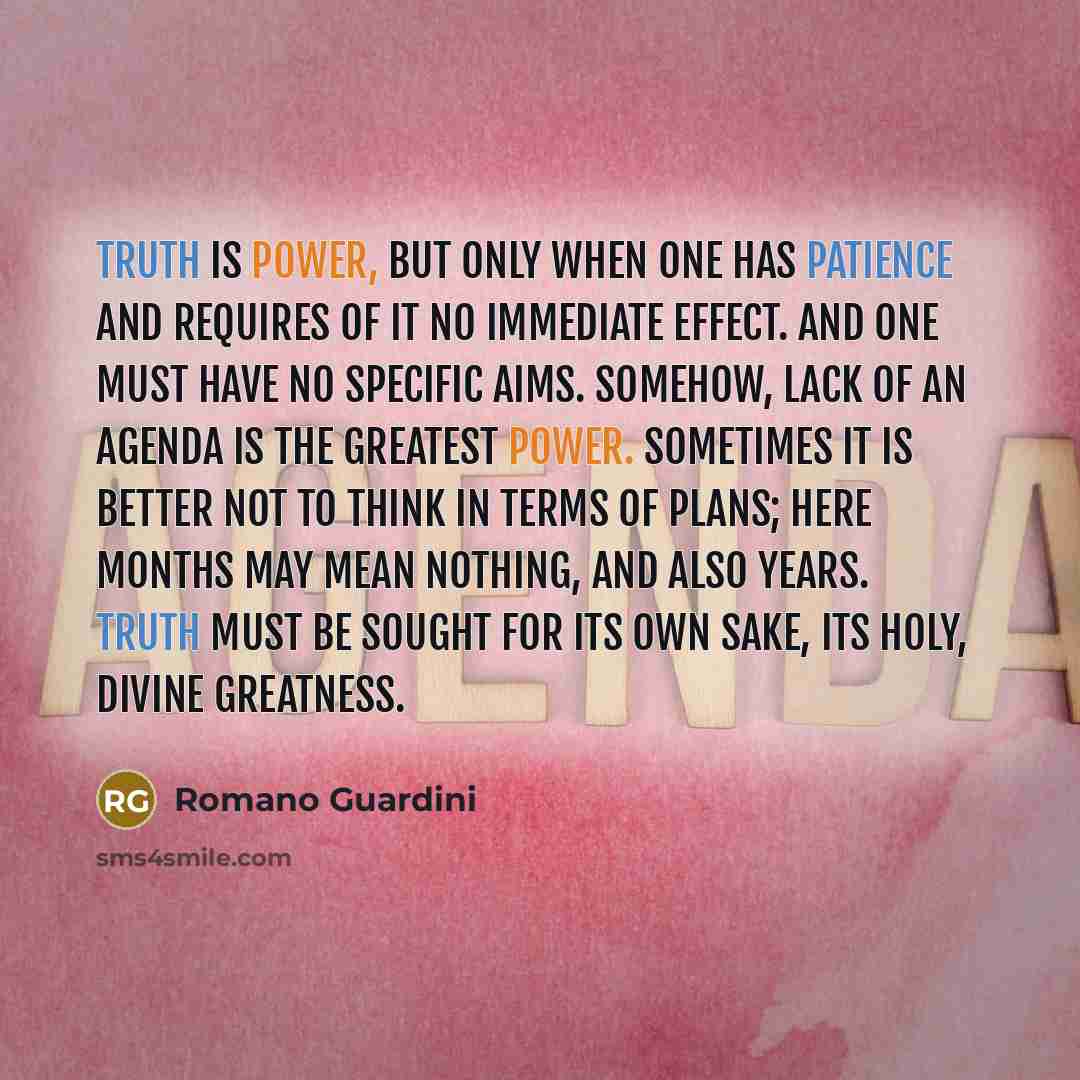 “Truth is power, but only when one has patience and requires of it no immediate effect. And one must have no specific aims. Somehow, lack of an agenda is the greatest power. Sometimes it is better not to think in terms of plans; here months may mean nothing, and also years. Truth must be sought for…” quote by Romano Guardini