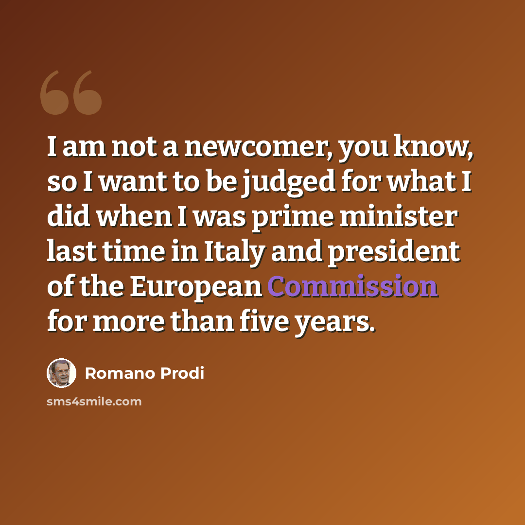 “I am not a newcomer, you know, so I want to be judged for what I did when I was prime minister last time in Italy and president of the European Commission for more than five years.” quote by Romano Prodi