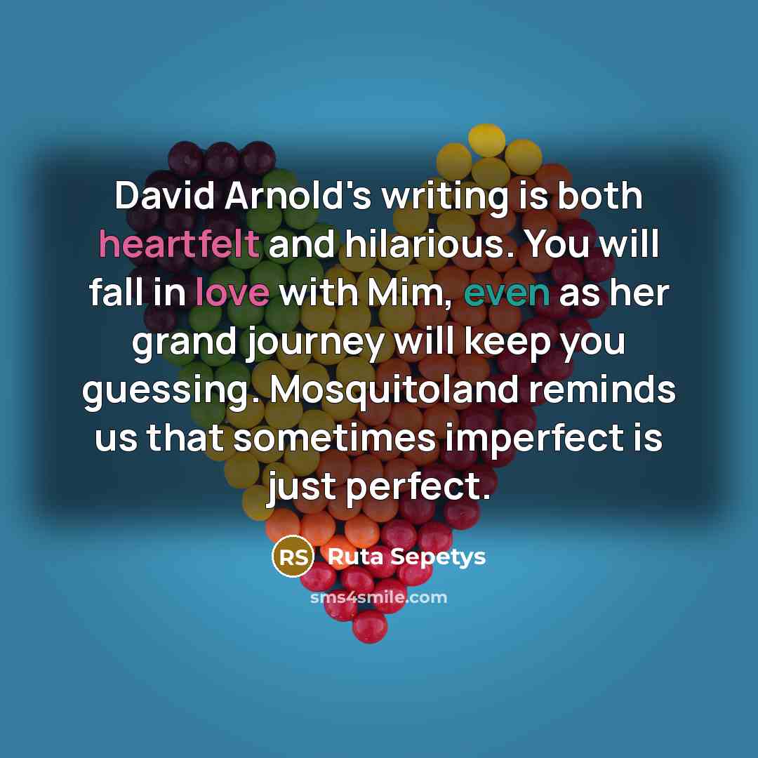 “David Arnold's writing is both heartfelt and hilarious. You will fall in love with Mim, even as her grand journey will keep you guessing. Mosquitoland reminds us that sometimes imperfect is just perfect.” quote by Ruta Sepetys