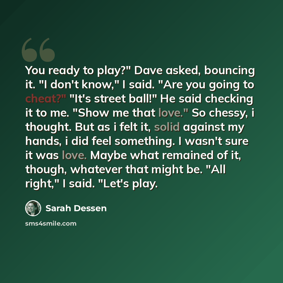 “You ready to play?" Dave asked, bouncing it. "I don't know," I said. "Are you going to cheat?" "It's street ball!" He said checking it to me. "Show me that love." So chessy, i thought. But as i felt it, solid against my hands, i did feel something. I wasn't sure it was love. Maybe what remained of…” quote by Sarah Dessen