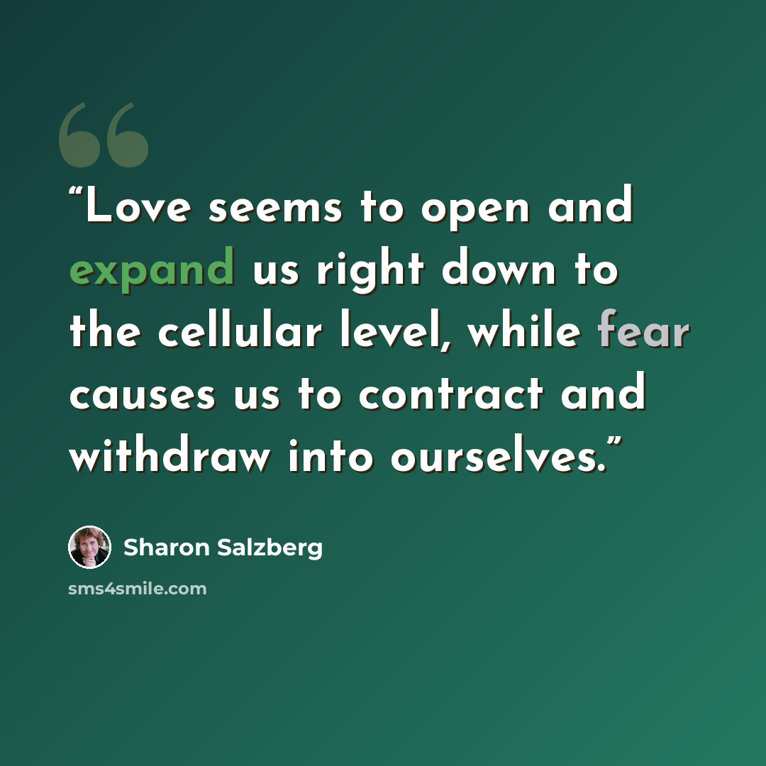 “Love seems to open and expand us right down to the cellular level, while fear causes us to contract and withdraw into ourselves.” quote by Sharon Salzberg