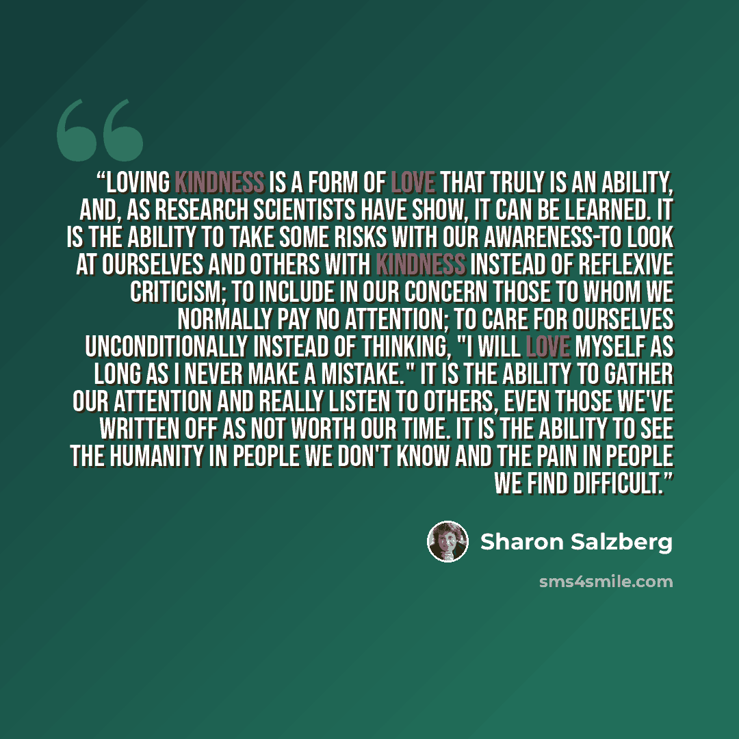 “Loving kindness is a form of love that truly is an ability, and, as research scientists have show, it can be learned. It is the ability to take some risks with our awareness-to look at ourselves and others with kindness instead of reflexive criticism; to include in our concern those to whom we…” quote by Sharon Salzberg
