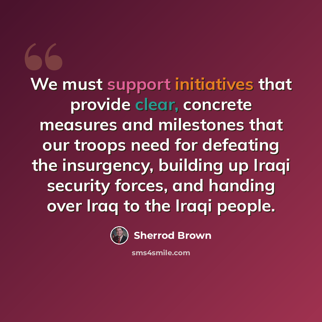 “We must support initiatives that provide clear, concrete measures and milestones that our troops need for defeating the insurgency, building up Iraqi security forces, and handing over Iraq to the Iraqi people.” quote by Sherrod Brown
