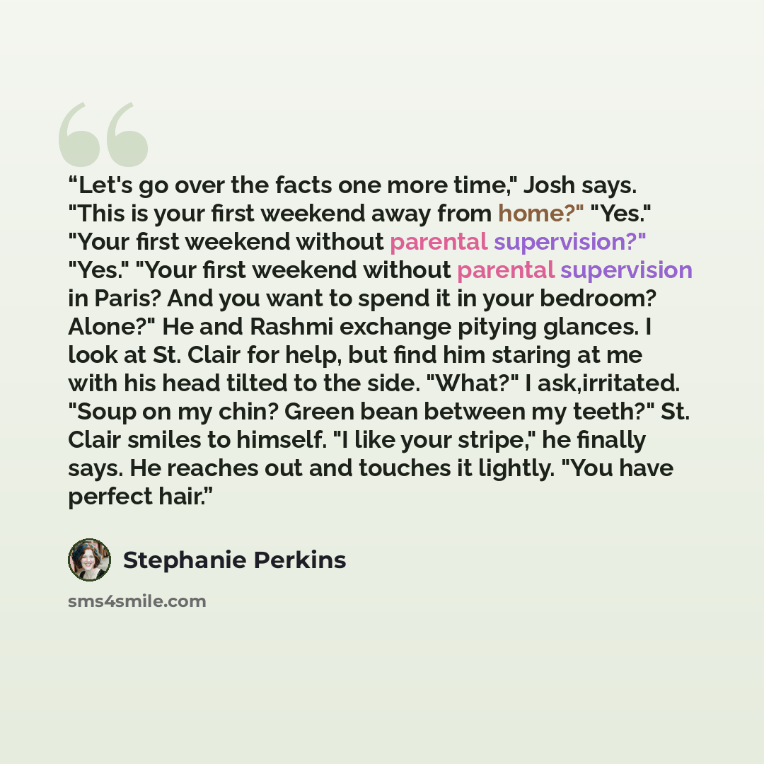 “Let's go over the facts one more time," Josh says. "This is your first weekend away from home?" "Yes." "Your first weekend without parental supervision?" "Yes." "Your first weekend without parental supervision in Paris? And you want to spend it in your bedroom? Alone?" He and Rashmi exchange…” quote by Stephanie Perkins