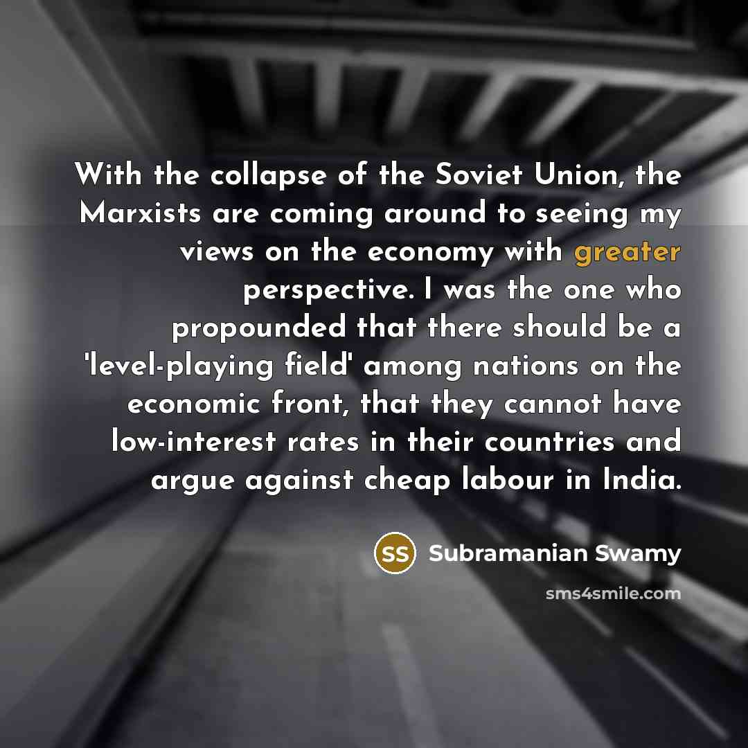 “With the collapse of the Soviet Union, the Marxists are coming around to seeing my views on the economy with greater perspective. I was the one who propounded that there should be a 'level-playing field' among nations on the economic front, that they cannot have low-interest rates in their…” quote by Subramanian Swamy