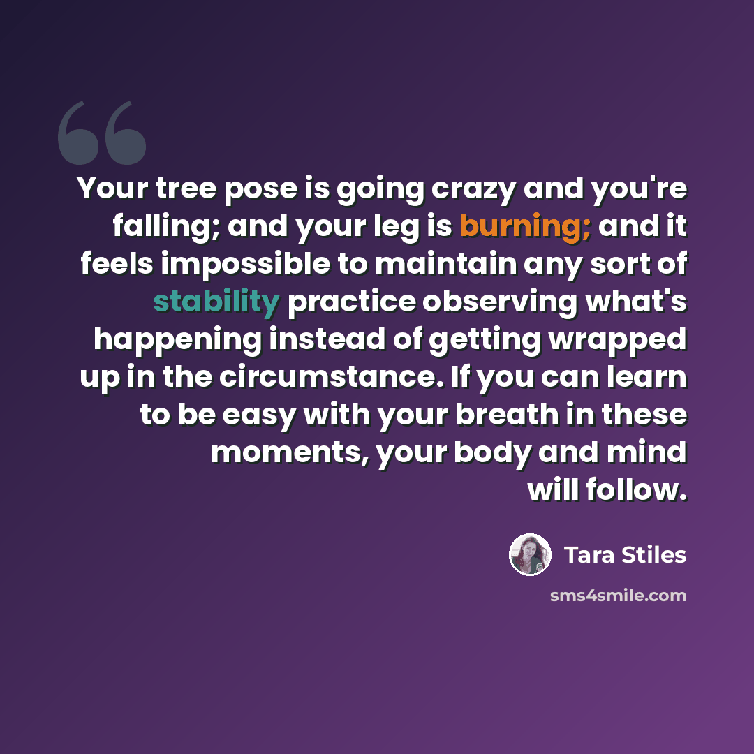 “Your tree pose is going crazy and you're falling; and your leg is burning; and it feels impossible to maintain any sort of stability practice observing what's happening instead of getting wrapped up in the circumstance. If you can learn to be easy with your breath in these moments, your body and…” quote by Tara Stiles