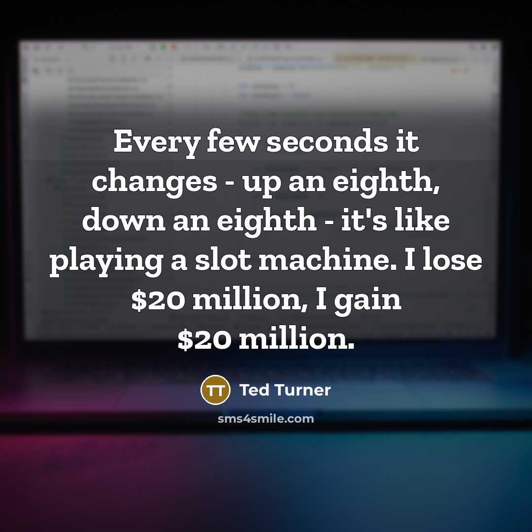 “Every few seconds it changes - up an eighth, down an eighth - it's like playing a slot machine. I lose $20 million, I gain $20 million.” quote by Ted Turner