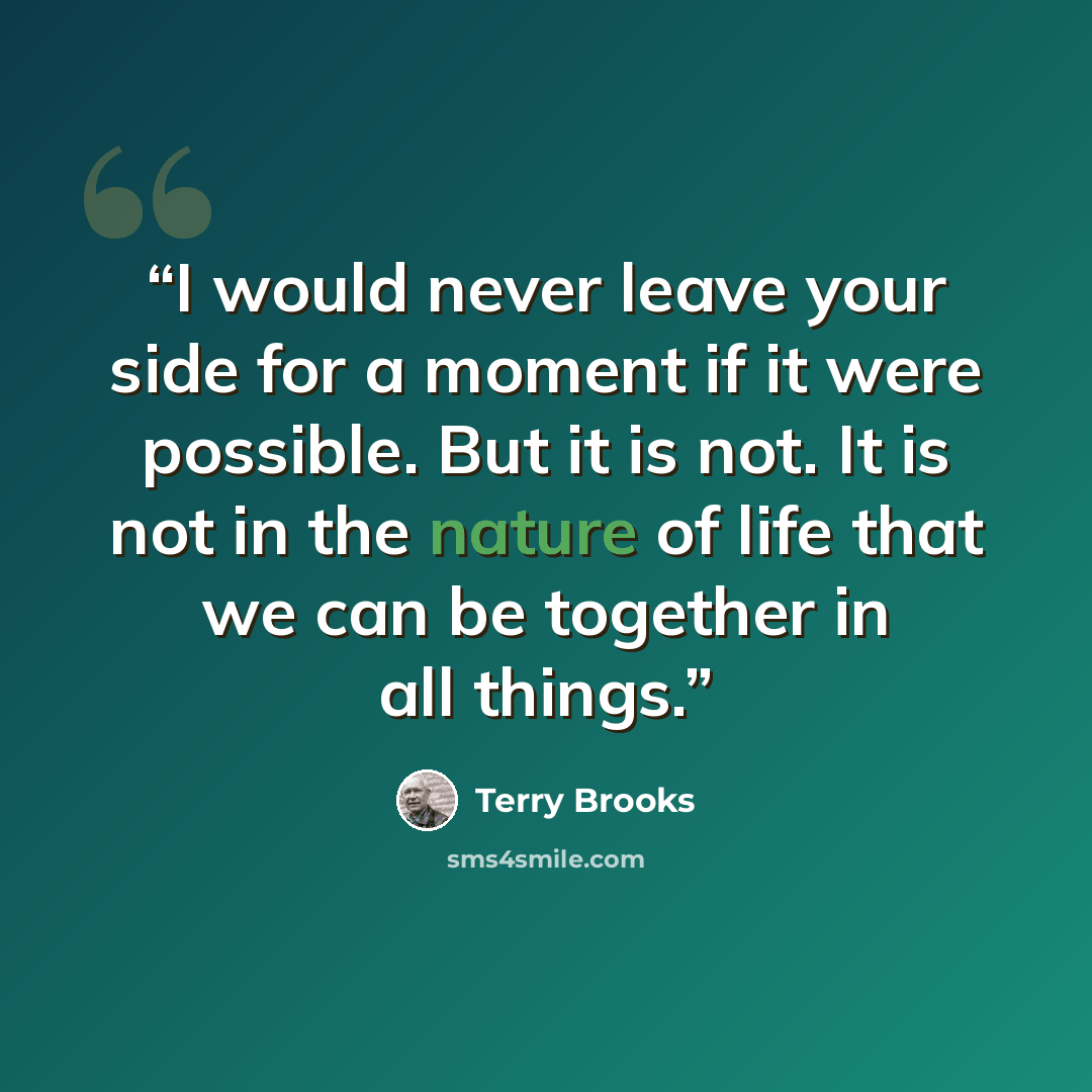 “I would never leave your side for a moment if it were possible. But it is not. It is not in the nature of life that we can be together in all things.” quote by Terry Brooks