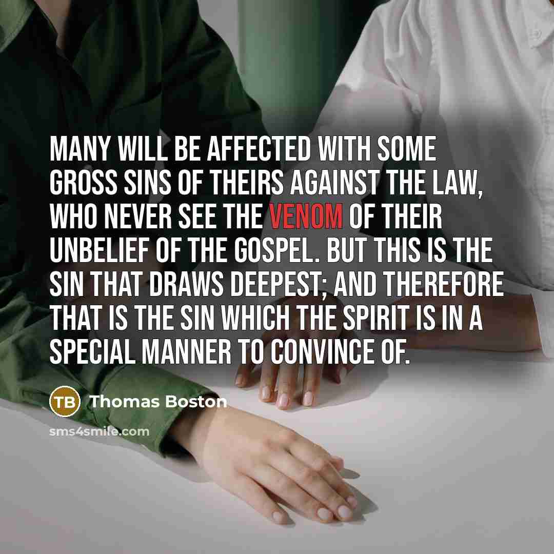 “Many will be affected with some gross sins of theirs against the law, who never see the venom of their unbelief of the gospel. But this is the sin that draws deepest; and therefore that is the sin which the Spirit is in a special manner to convince of.” quote by Thomas Boston