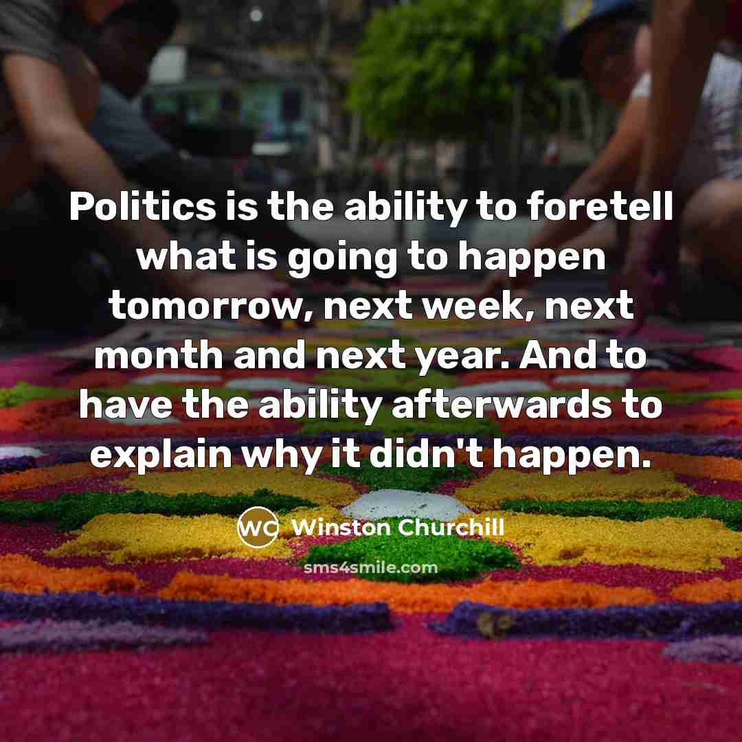 “Politics is the ability to foretell what is going to happen tomorrow, next week, next month and next year. And to have the ability afterwards to explain why it didn't happen.” quote by Winston Churchill