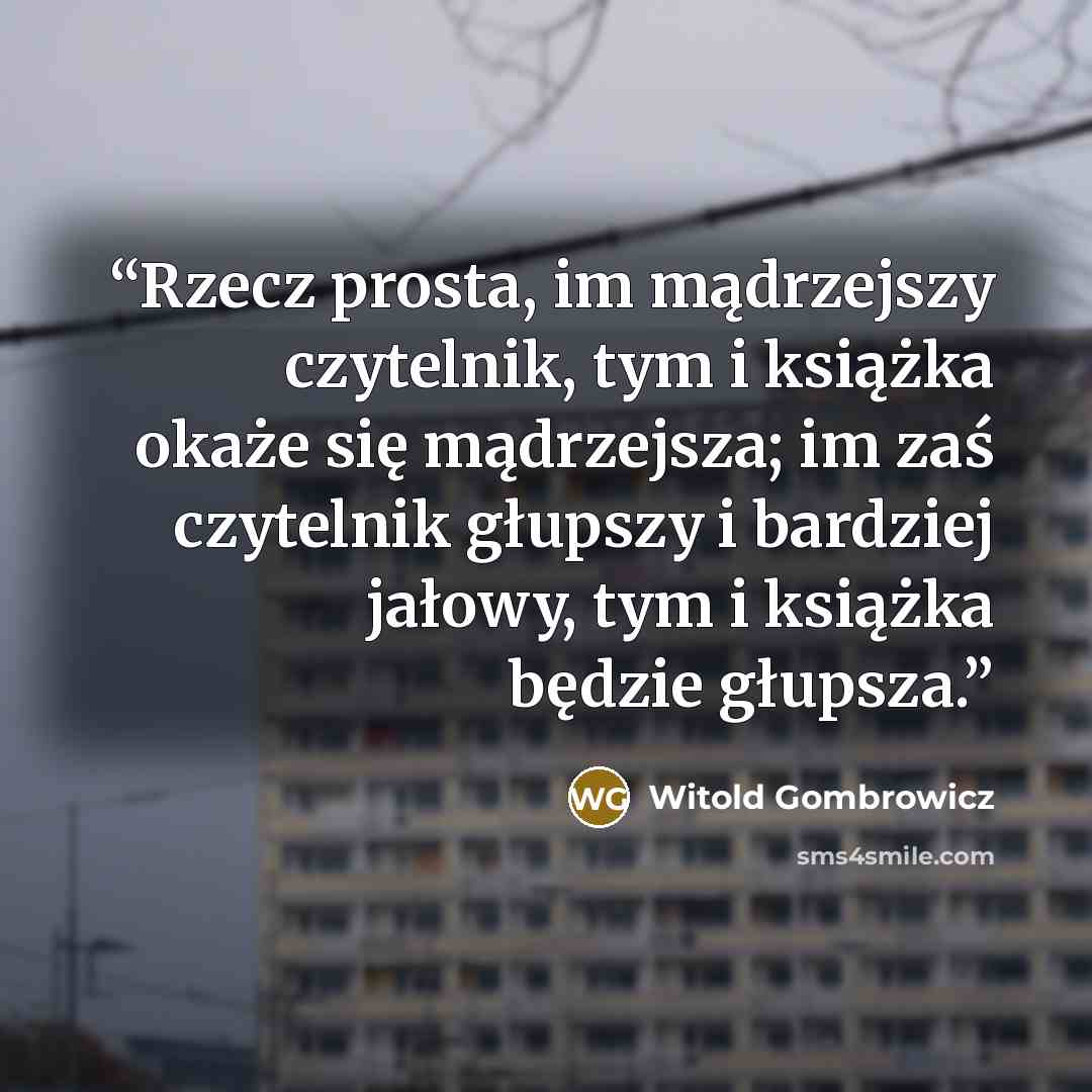 “Rzecz prosta, im mądrzejszy czytelnik, tym i książka okaże się mądrzejsza; im zaś czytelnik głupszy i bardziej jałowy, tym i książka będzie głupsza.” quote by Witold Gombrowicz