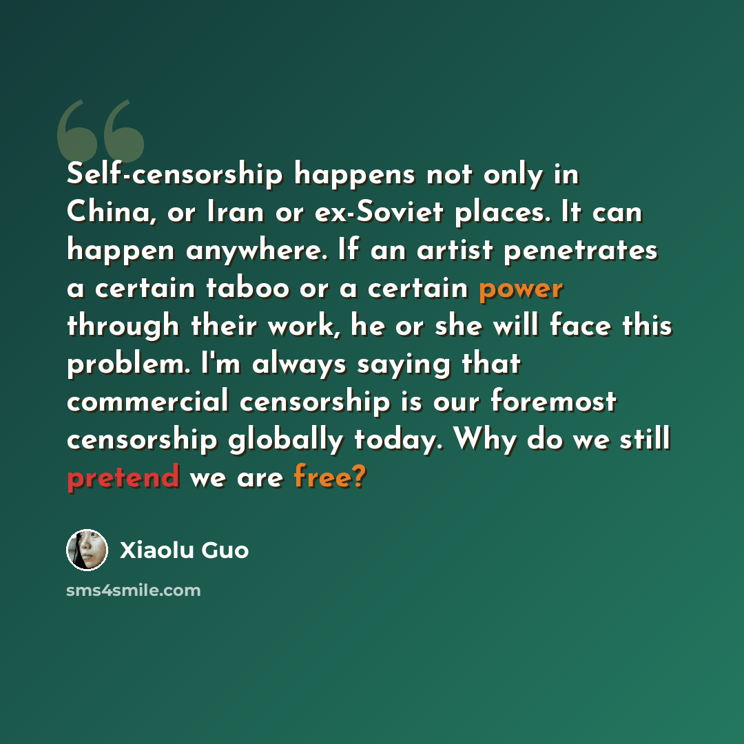 “Self-censorship happens not only in China, or Iran or ex-Soviet places. It can happen anywhere. If an artist penetrates a certain taboo or a certain power through their work, he or she will face this problem. I'm always saying that commercial censorship is our foremost censorship globally today…” quote by Xiaolu Guo