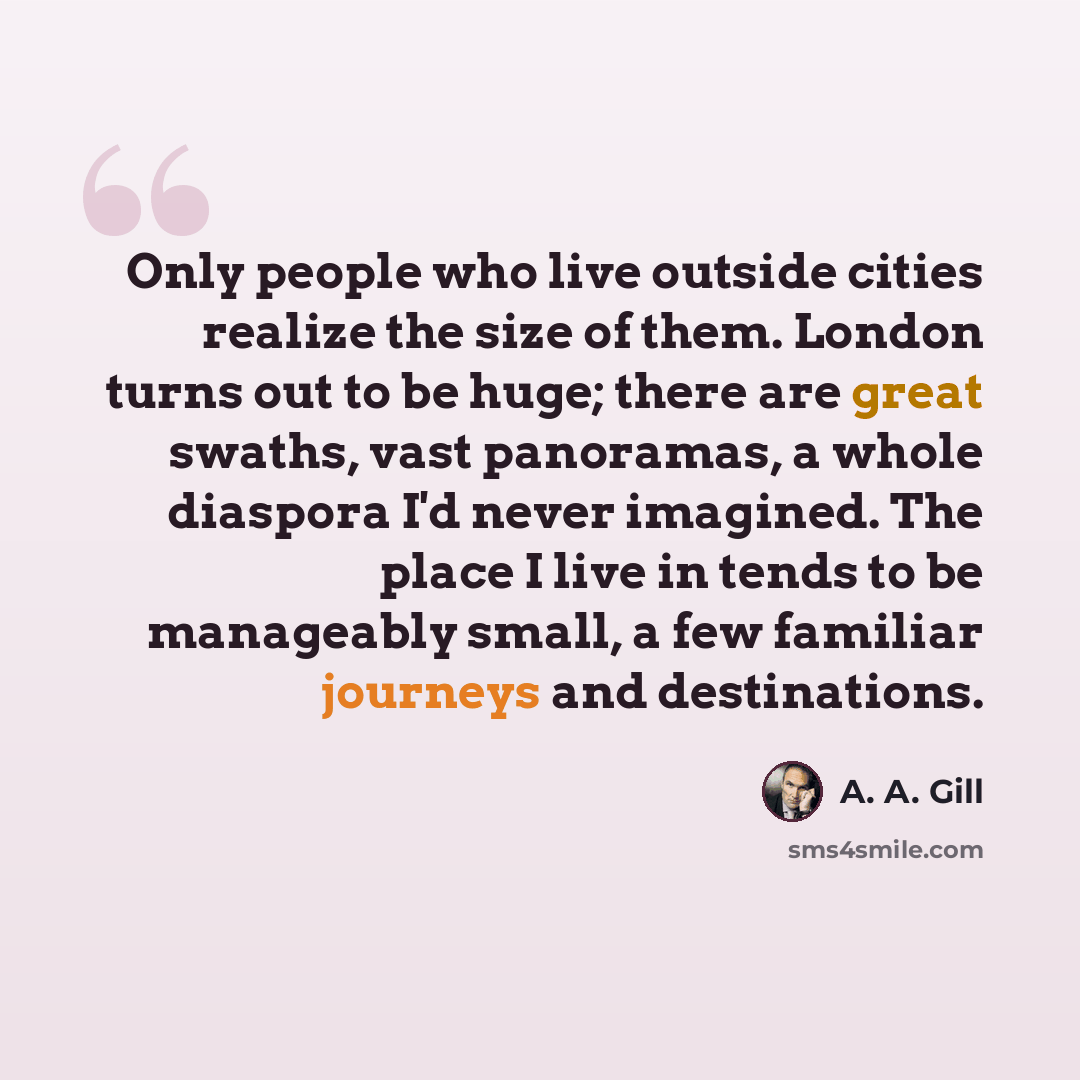 “Only people who live outside cities realize the size of them. London turns out to be huge; there are great swaths, vast panoramas, a whole diaspora I'd never imagined. The place I live in tends to be manageably small, a few familiar journeys and destinations.” quote by A. A. Gill