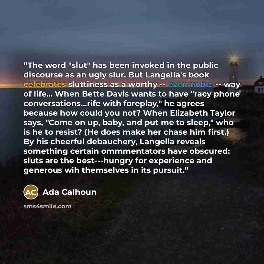“The word "slut" has been invoked in the public discourse as an ugly slur. But Langella's book celebrates sluttiness as a worthy -- even noble -- way of life... When Bette Davis wants to have "racy phone conversations...rife with foreplay," he agrees because how could you not? When Elizabeth Taylor…” quote by Ada Calhoun
