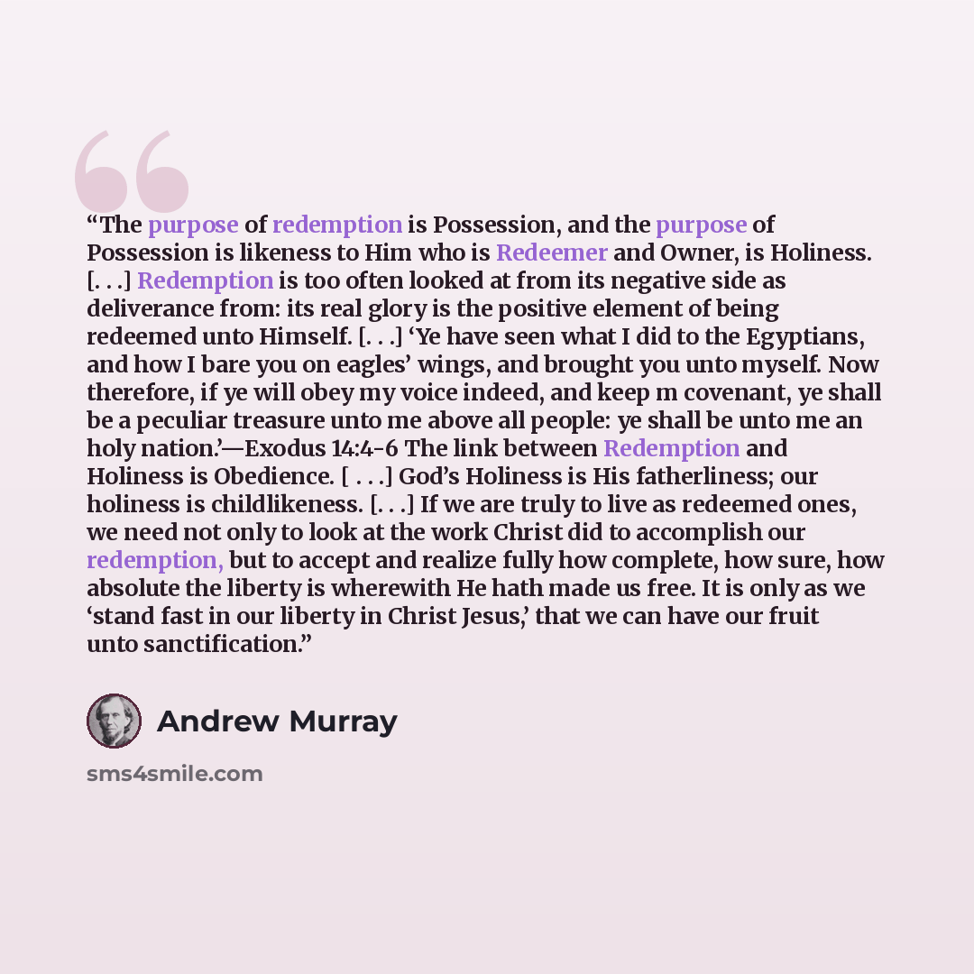 “The purpose of redemption is Possession, and the purpose of Possession is likeness to Him who is Redeemer and Owner, is Holiness. [. . .] Redemption is too often looked at from its negative side as deliverance from: its real glory is the positive element of being redeemed unto Himself. [. . .] ‘Ye…” quote by Andrew Murray