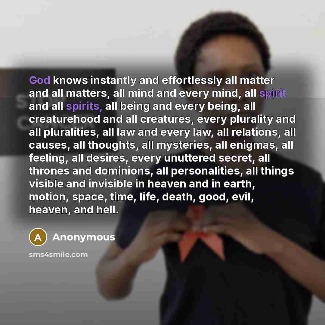 “God knows instantly and effortlessly all matter and all matters, all mind and every mind, all spirit and all spirits, all being and every being, all creaturehood and all creatures, every plurality and all pluralities, all law and every law, all relations, all causes, all thoughts, all mysteries…” quote by Anonymous