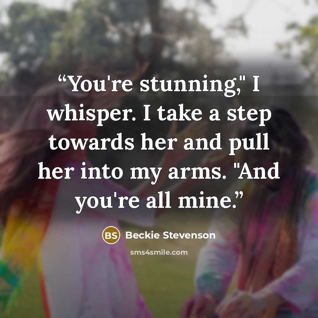 “You're stunning," I whisper. I take a step towards her and pull her into my arms. "And you're all mine.” quote by Beckie Stevenson