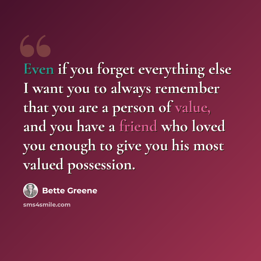 “Even if you forget everything else I want you to always remember that you are a person of value, and you have a friend who loved you enough to give you his most valued possession.” quote by Bette Greene