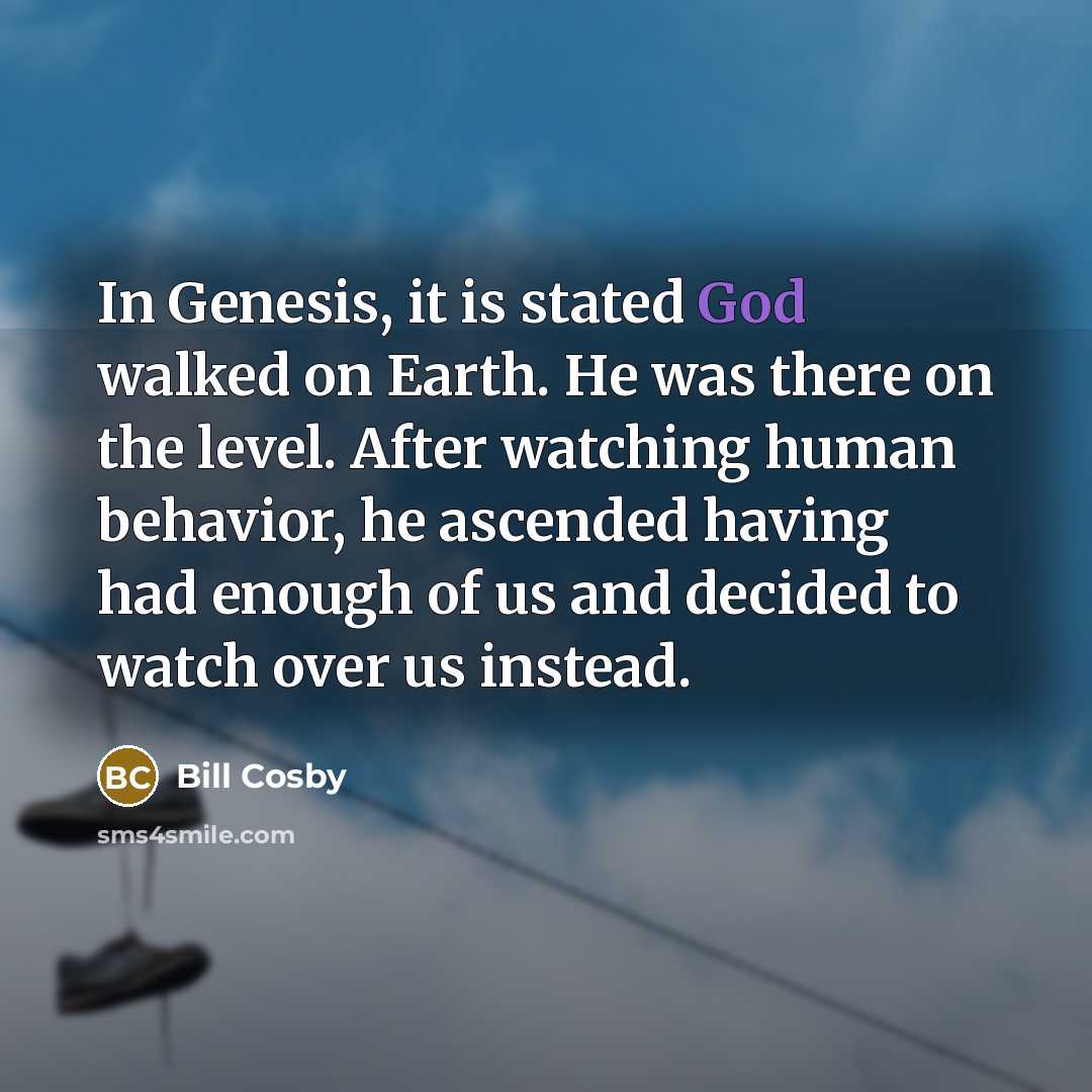 “In Genesis, it is stated God walked on Earth. He was there on the level. After watching human behavior, he ascended having had enough of us and decided to watch over us instead.” quote by Bill Cosby
